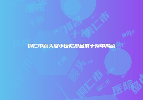 铜仁市额头缩小医院排名前十榜单揭晓