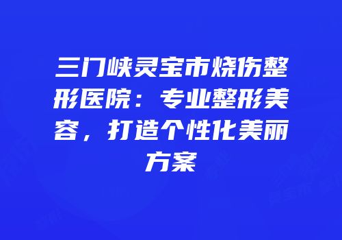三门峡灵宝市烧伤整形医院：专业整形美容，打造个性化美丽方案