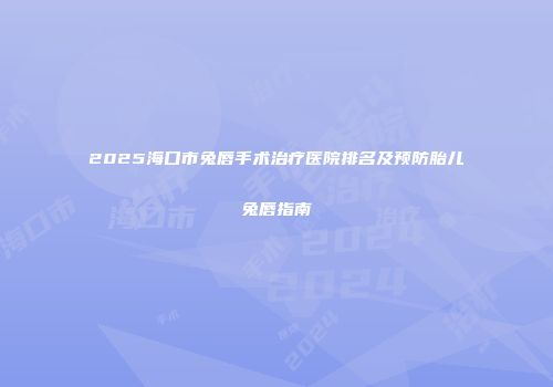 2025海口市兔唇手术治疗医院排名及预防胎儿兔唇指南