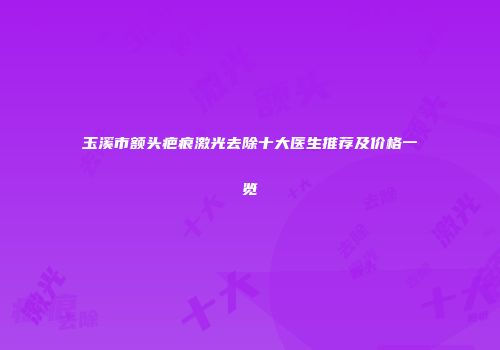 玉溪市额头疤痕激光去除十大医生推荐及价格一览