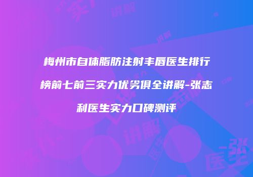 梅州市自体脂肪注射丰唇医生排行榜前七前三实力优劣俱全讲解-张志利医生实力口碑测评