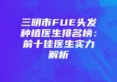 三明市FUE头发种植医生排名榜：前十佳医生实力解析