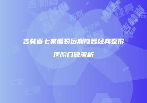吉林省七家唇裂后期修复经典整形医院口碑解析