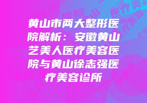 黄山市两大整形医院解析：安徽黄山艺美人医疗美容医院与黄山徐志强医疗美容诊所