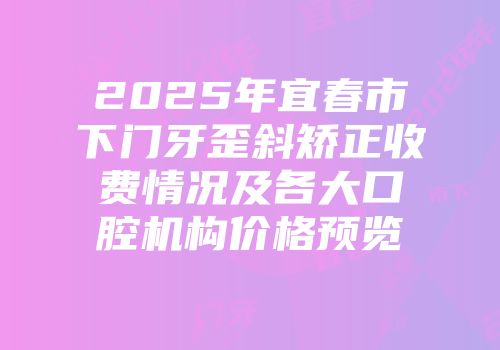 2025年宜春市下门牙歪斜矫正收费情况及各大口腔机构价格预览