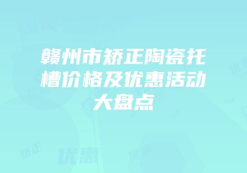 赣州市矫正陶瓷托槽价格及优惠活动大盘点