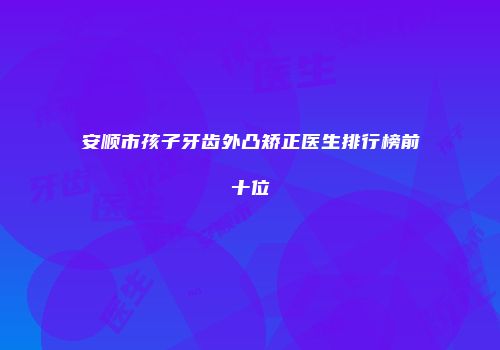 安顺市孩子牙齿外凸矫正医生排行榜前十位