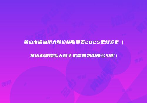 黄山市做抽脂大腿价格收费表2025更新发布（黄山市做抽脂大腿手术需要费用是多少呢）