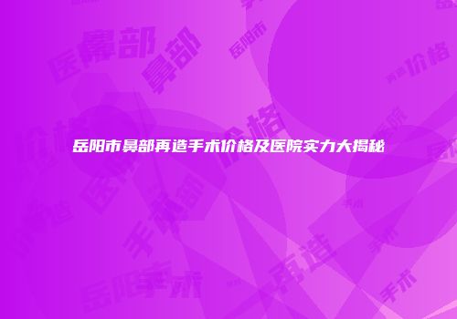 岳阳市鼻部再造手术价格及医院实力大揭秘