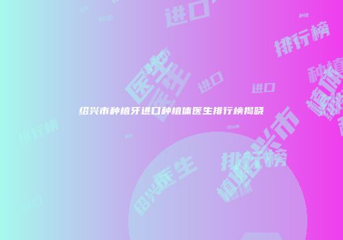 绍兴市种植牙进口种植体医生排行榜揭晓