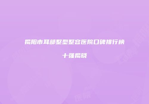 揭阳市耳部整型整容医院口碑排行榜十强揭晓