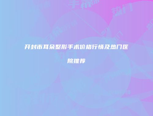 开封市耳朵整形手术价格行情及热门医院推荐