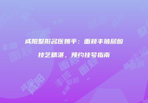 咸阳整形名医姚平：面颊丰玻尿酸技艺精湛，预约挂号指南