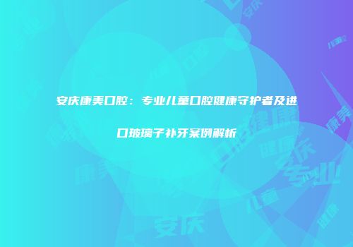 安庆康美口腔：专业儿童口腔健康守护者及进口玻璃子补牙案例解析