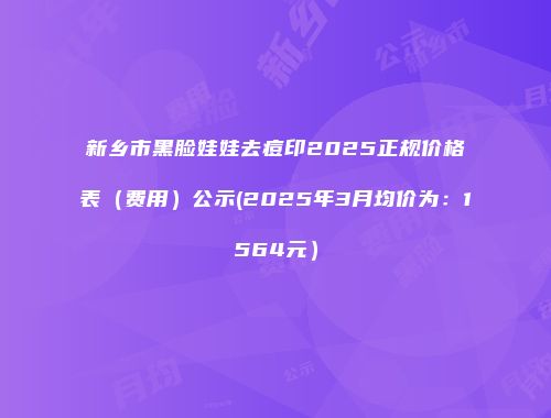 新乡市黑脸娃娃去痘印2025正规价格表（费用）公示(2025年3月均价为：1564元）