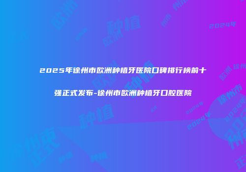 2025年徐州市欧洲种植牙医院口碑排行榜前十强正式发布-徐州市欧洲种植牙口腔医院