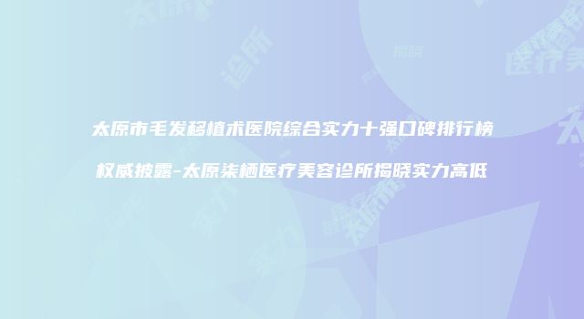 太原市毛发移植术医院综合实力十强口碑排行榜权威披露-太原柒栖医疗美容诊所揭晓实力高低