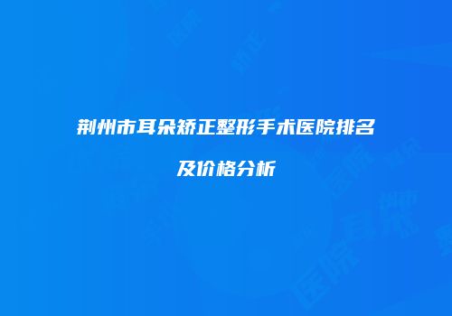 荆州市耳朵矫正整形手术医院排名及价格分析