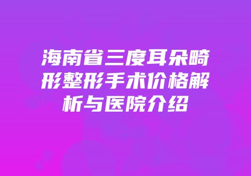 海南省三度耳朵畸形整形手术价格解析与医院介绍
