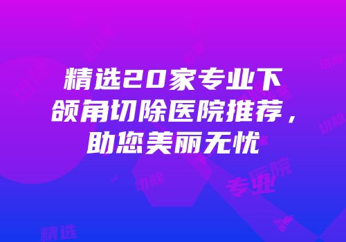 精选20家专业下颌角切除医院推荐，助您美丽无忧