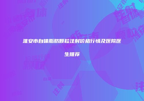 淮安市自体脂肪颗粒注射价格行情及医院医生推荐