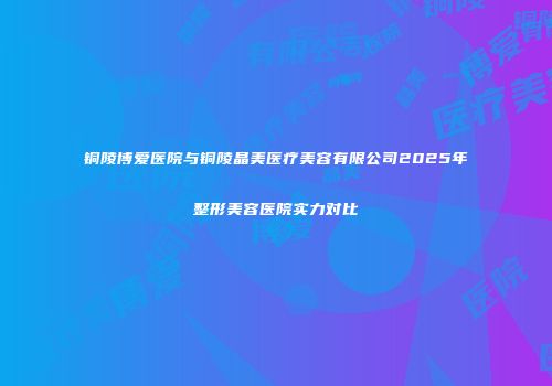 铜陵博爱医院与铜陵晶美医疗美容有限公司2025年整形美容医院实力对比