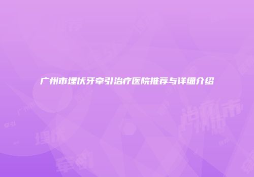 广州市埋伏牙牵引治疗医院推荐与详细介绍