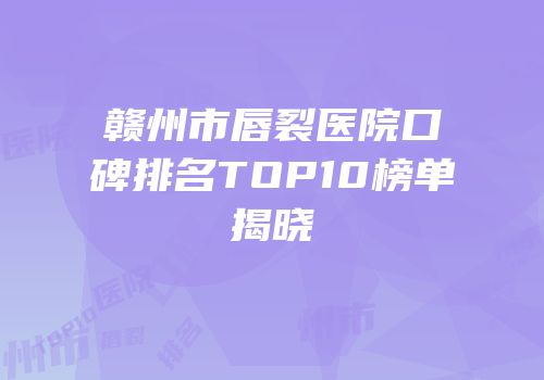 赣州市唇裂医院口碑排名TOP10榜单揭晓