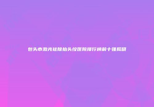 包头市激光祛除抬头纹医院排行榜前十强揭晓