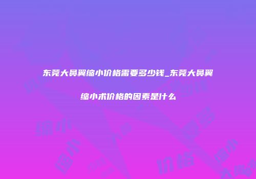东莞大鼻翼缩小价格需要多少钱_东莞大鼻翼缩小术价格的因素是什么