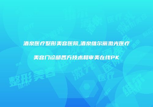 酒泉医疗整形美容医院,酒泉维尔丽激光医疗美容门诊部各方技术和审美在线PK