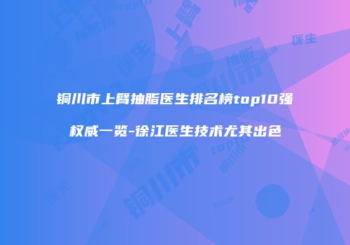 铜川市上臂抽脂医生排名榜top10强权威一览-徐江医生技术尤其出色