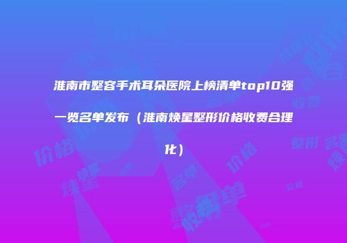淮南市整容手术耳朵医院上榜清单top10强一览名单发布（淮南焕星整形价格收费合理化）