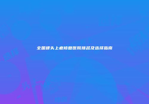 全国额头上疤修复医院排名及选择指南