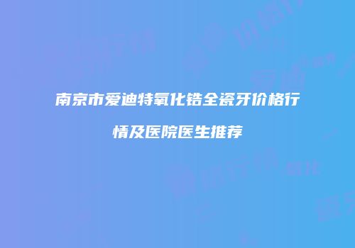 南京市爱迪特氧化锆全瓷牙价格行情及医院医生推荐