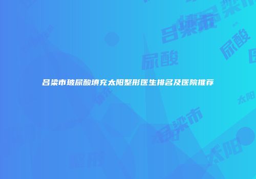 吕梁市玻尿酸填充太阳整形医生排名及医院推荐