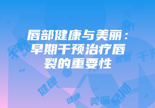 唇部健康与美丽：早期干预治疗唇裂的重要性