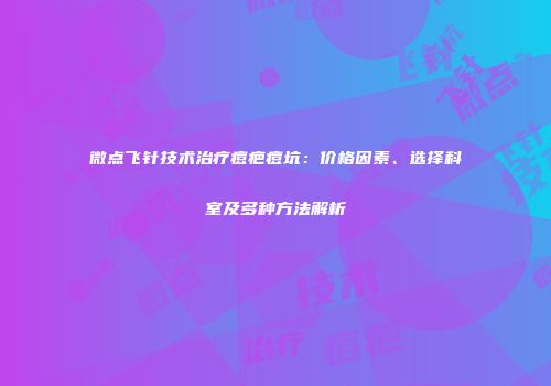 微点飞针技术治疗痘疤痘坑：价格因素、选择科室及多种方法解析