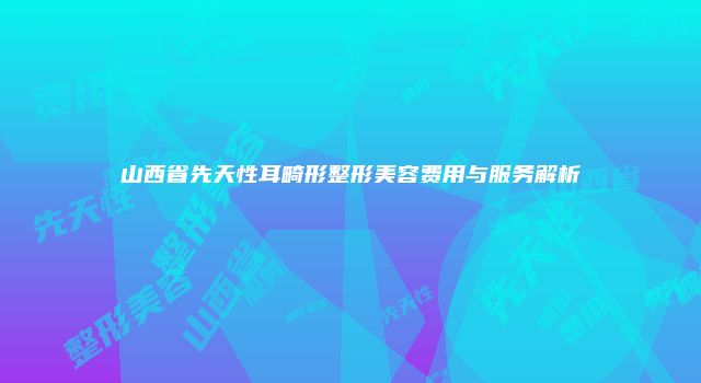 山西省先天性耳畸形整形美容费用与服务解析