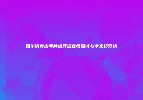 哈尔滨青少年种植牙适宜性探讨与专家排行榜