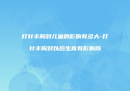 打针丰胸对儿童的影响有多大-打针丰胸对以后生育有影响吗