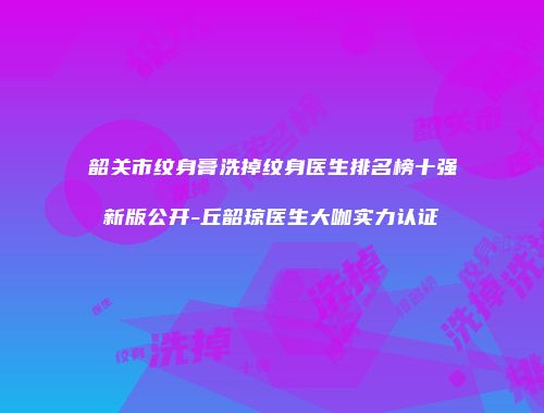 韶关市纹身膏洗掉纹身医生排名榜十强新版公开-丘韶琼医生大咖实力认证
