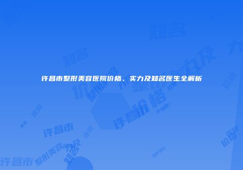 许昌市整形美容医院价格、实力及知名医生全解析