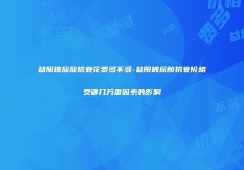 益阳玻尿酸抗衰花费多不多-益阳玻尿酸抗衰价格受哪几方面因素的影响