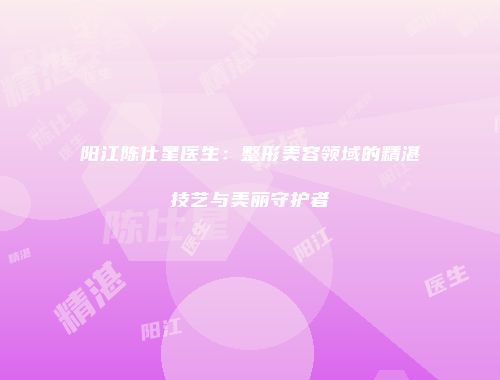 阳江陈仕星医生：整形美容领域的精湛技艺与美丽守护者