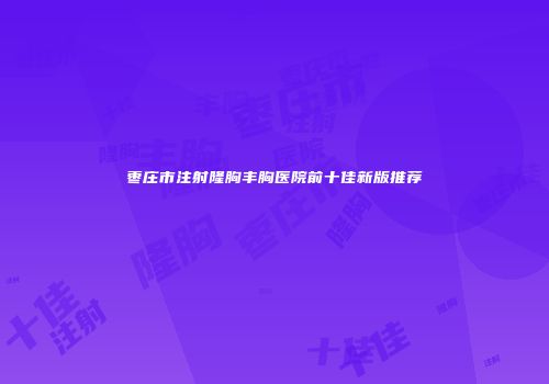 枣庄市注射隆胸丰胸医院前十佳新版推荐