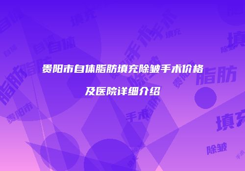 贵阳市自体脂肪填充除皱手术价格及医院详细介绍
