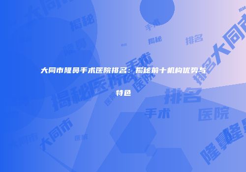 大同市隆鼻手术医院排名：揭秘前十机构优势与特色