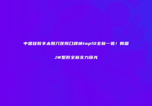 中国硅胶丰太阳穴医院口碑榜top10全新一览！韩国JW整形全新实力曝光