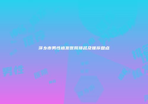 萍乡市男性植发医院排名及推荐盘点